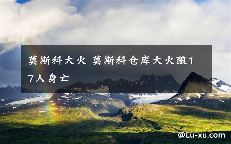 莫斯科大火 莫斯科仓库大火酿17人身亡
