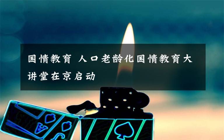 国情教育 人口老龄化国情教育大讲堂在京启动