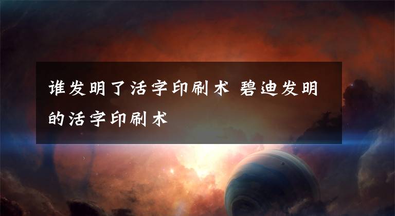 谁发明了活字印刷术 碧迪发明的活字印刷术