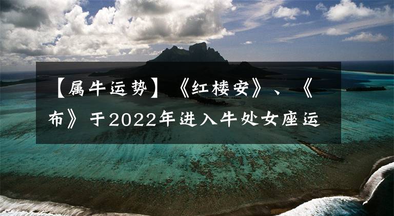 【属牛运势】《红楼安》、《布》于2022年进入牛处女座运输旅程