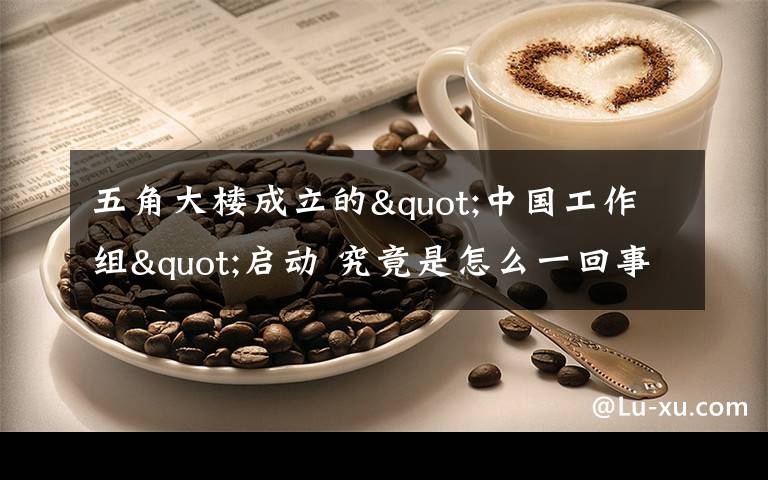 五角大楼成立的"中国工作组"启动 究竟是怎么一回事 这是做什么的