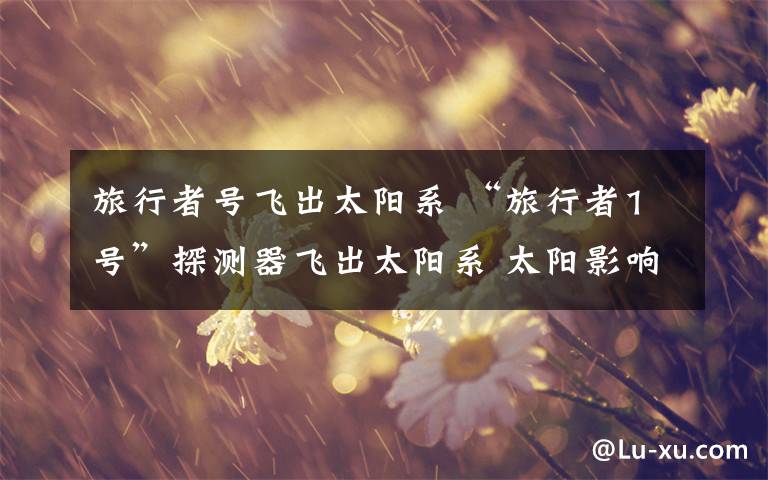 旅行者号飞出太阳系 “旅行者1号”探测器飞出太阳系 太阳影响仍明显