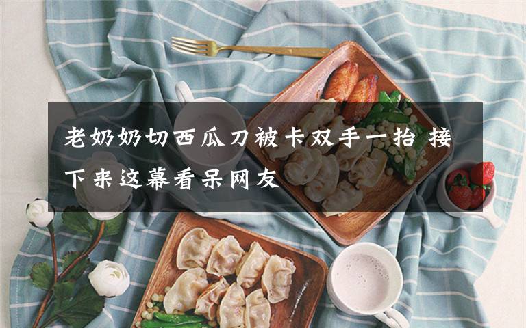 老奶奶切西瓜刀被卡双手一抬 接下来这幕看呆网友