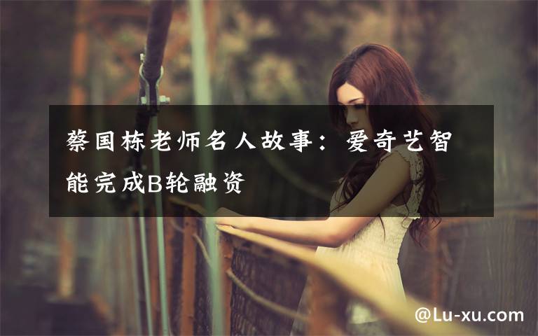 蔡国栋老师名人故事:爱奇艺智能完成B轮融资