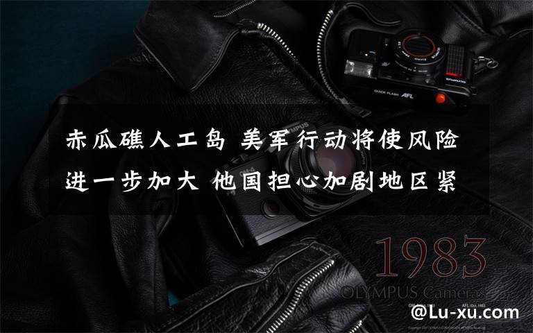 赤瓜礁人工岛 美军行动将使风险进一步加大 他国担心加剧地区紧张局势