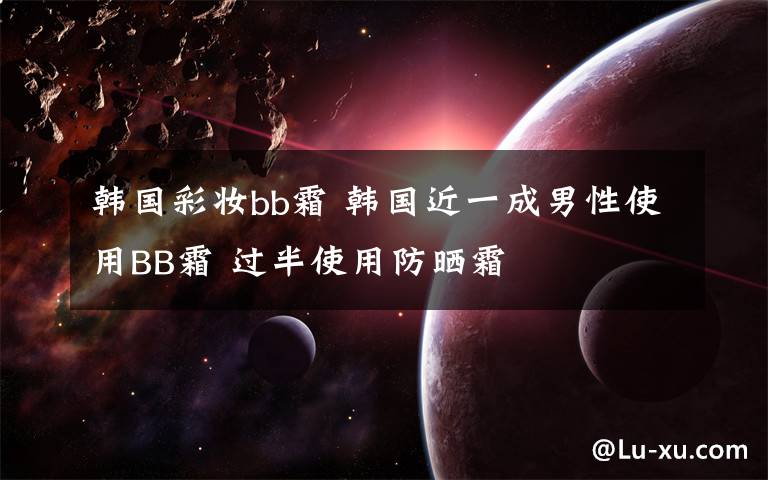 韩国彩妆bb霜 韩国近一成男性使用BB霜 过半使用防晒霜