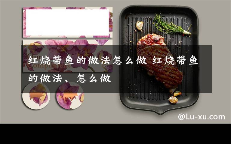 红烧带鱼的做法怎么做 红烧带鱼的做法、怎么做