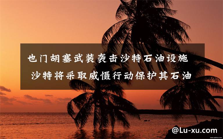 也门胡塞武装袭击沙特石油设施 沙特将采取威慑行动保护其石油设施 这意味着什么?