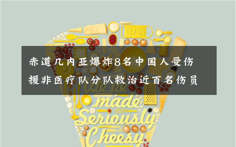 赤道几内亚爆炸8名中国人受伤 援非医疗队分队救治近百名伤员 到底什么情况呢?