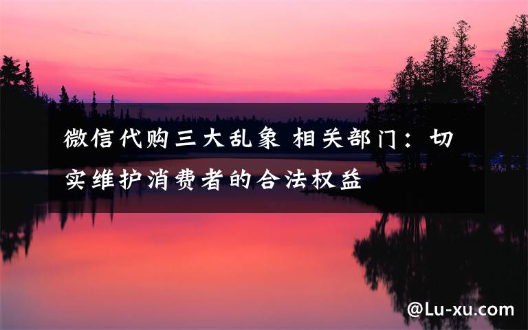 微信代购三大乱象 相关部门：切实维护消费者的合法权益