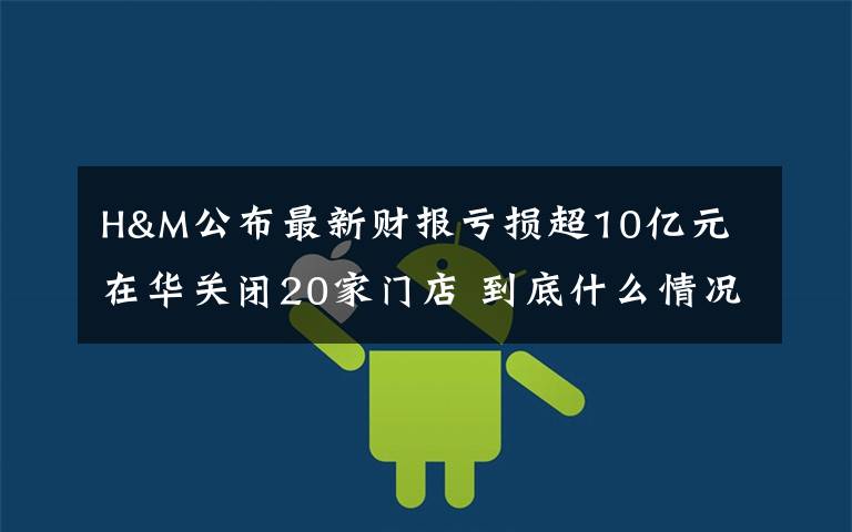 H&M公布最新财报亏损超10亿元 在华关闭20家门店 到底什么情况呢？
