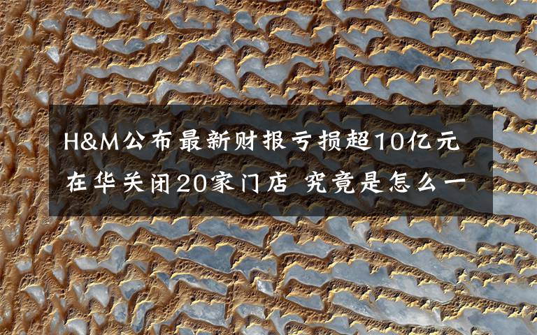 H&M公布最新财报亏损超10亿元 在华关闭20家门店 究竟是怎么一回事?