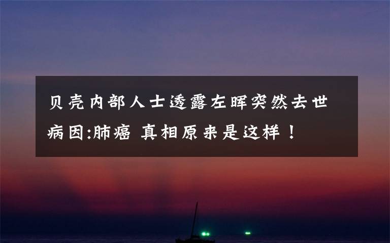 贝壳内部人士透露左晖突然去世病因:肺癌 真相原来是这样！