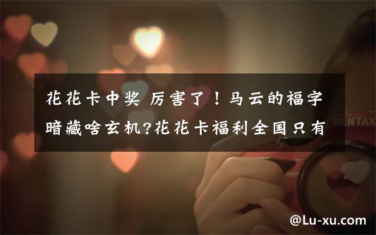 花花卡中奖 厉害了！马云的福字暗藏啥玄机?花花卡福利全国只有2019人会中奖