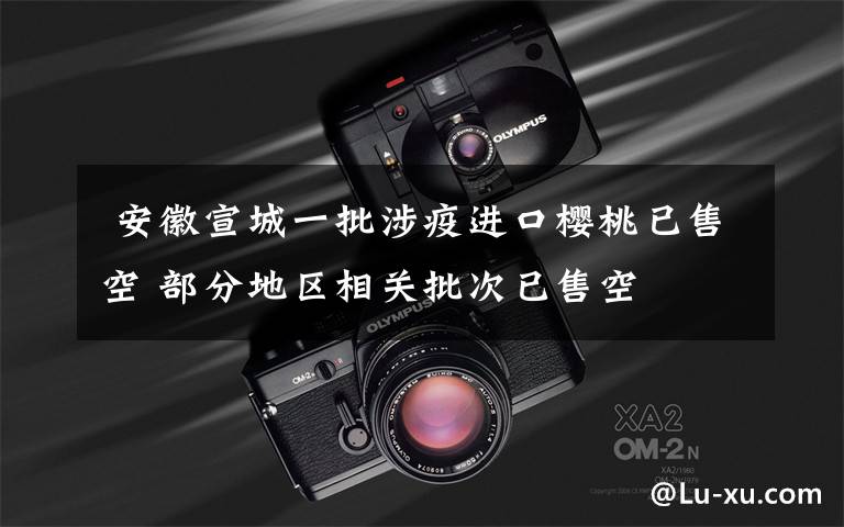  安徽宣城一批涉疫进口樱桃已售空 部分地区相关批次已售空