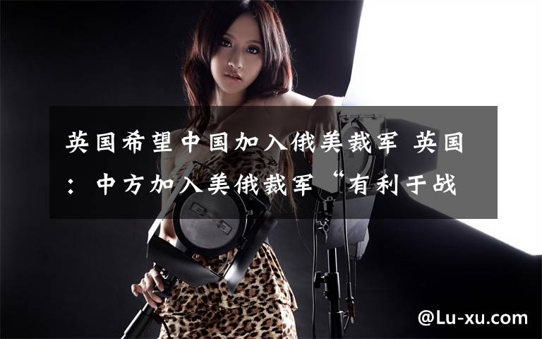 英国希望中国加入俄美裁军 英国:中方加入美俄裁军“有利于战略稳定”