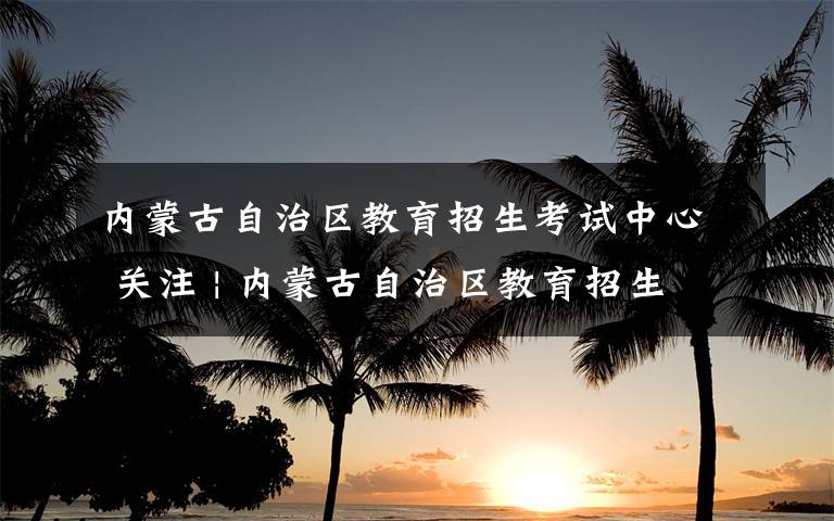 内蒙古自治区教育招生考试中心 关注 | 内蒙古自治区教育招生考试中心声明