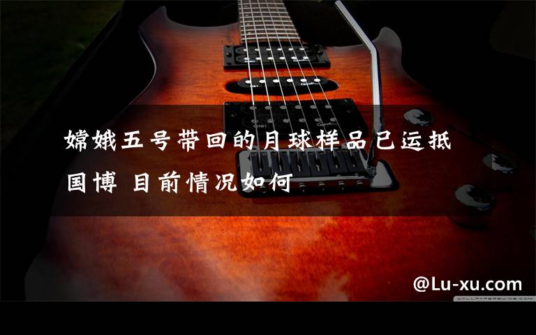 嫦娥五号带回的月球样品已运抵国博 目前情况如何