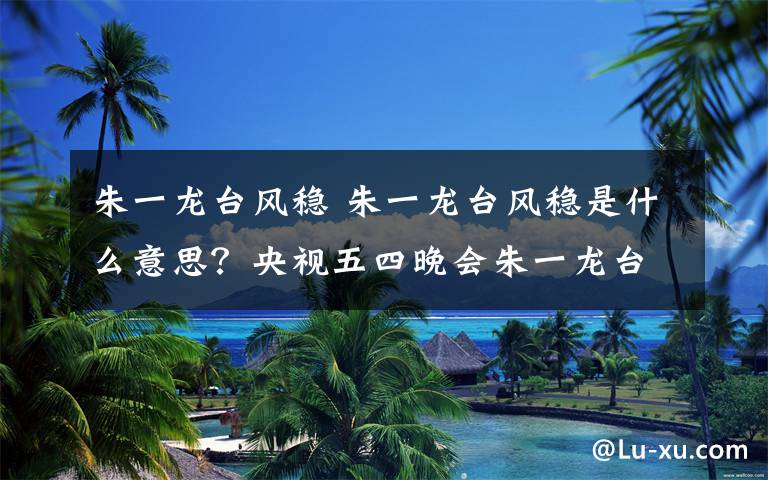 朱一龙台风稳 朱一龙台风稳是什么意思?央视五四晚会朱一龙台风杨幂歌声甜