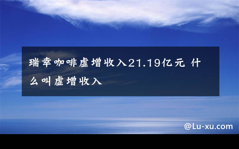 瑞幸咖啡虚增收入21.19亿元 什么叫虚增收入