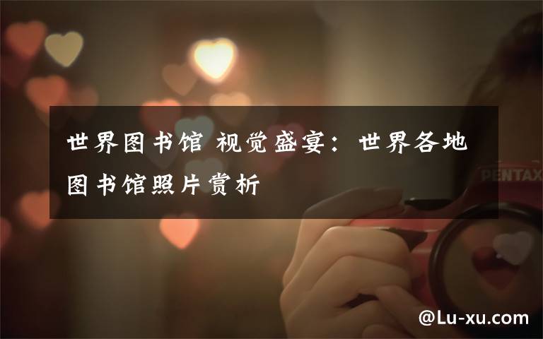 世界图书馆 视觉盛宴:世界各地图书馆照片赏析