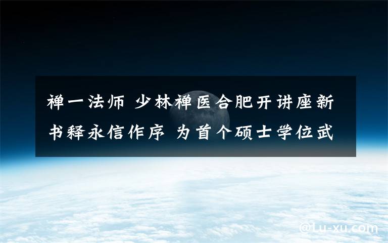 禅一法师 少林禅医合肥开讲座新书释永信作序 为首个硕士学位武僧