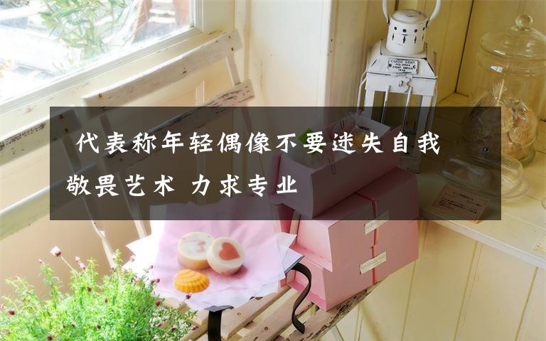 代表称年轻偶像不要迷失自我 敬畏艺术 力求专业