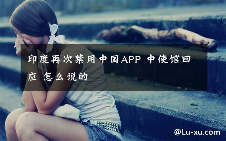 印度再次禁用中国APP 中使馆回应 怎么说的
