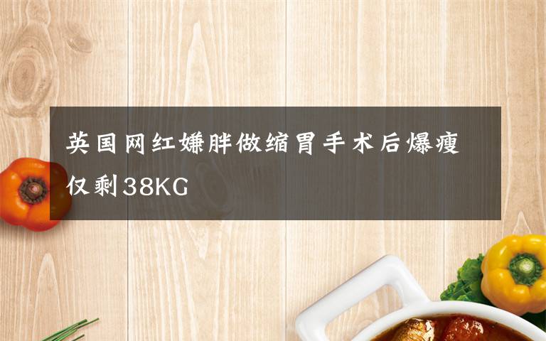 英国网红嫌胖做缩胃手术后爆瘦仅剩38KG