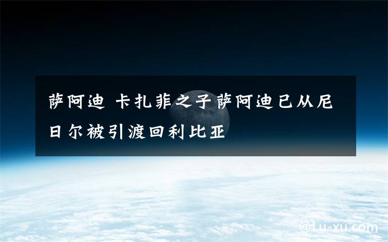 萨阿迪 卡扎菲之子萨阿迪已从尼日尔被引渡回利比亚