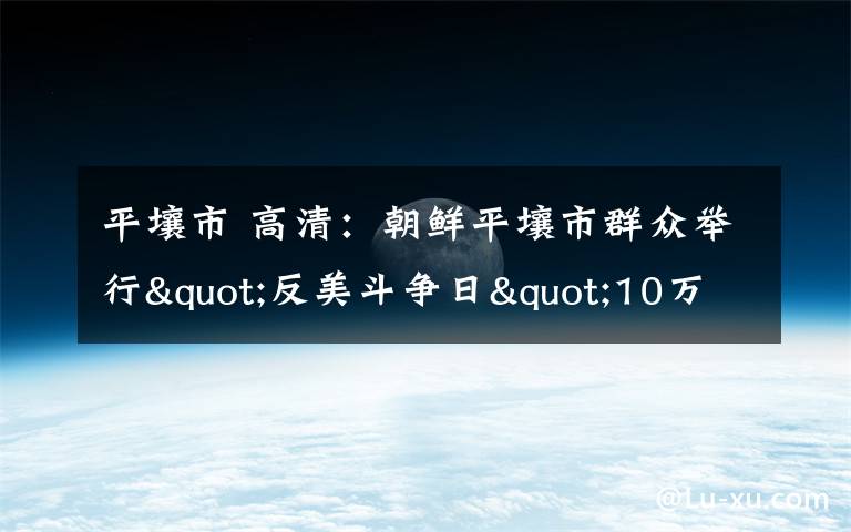 平壤市 高清：朝鲜平壤市群众举行"反美斗争日"10万人集会