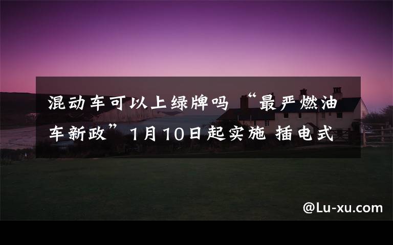 混动车可以上绿牌吗 “最严燃油车新政”1月10日起实施 插电式混合动力车还能上“绿牌”吗
