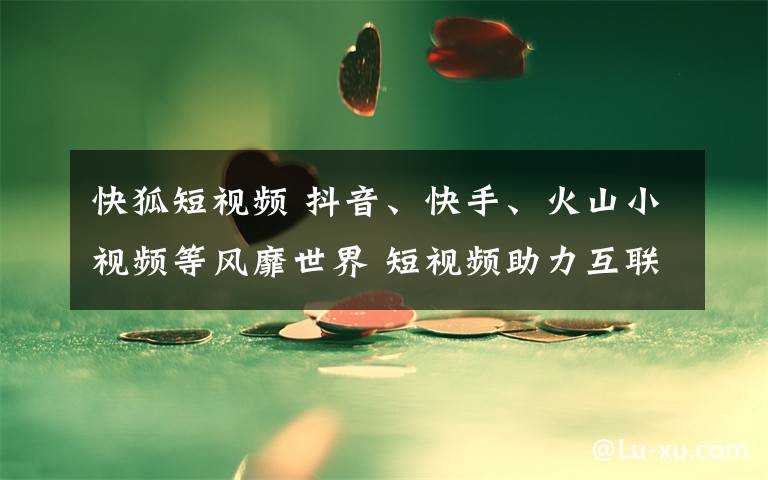 快狐短视频 抖音、快手、火山小视频等风靡世界 短视频助力互联网企业出海