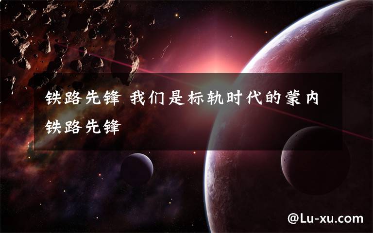 铁路先锋 我们是标轨时代的蒙内铁路先锋