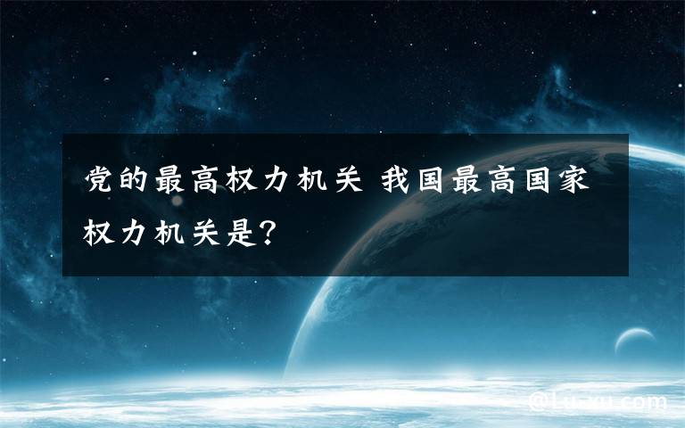 党的最高权力机关 我国最高国家权力机关是？
