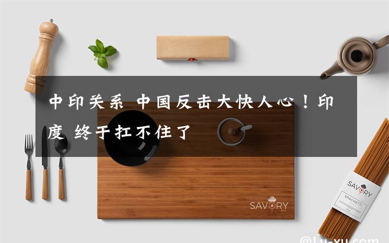 中印关系 中国反击大快人心!印度 终于扛不住了