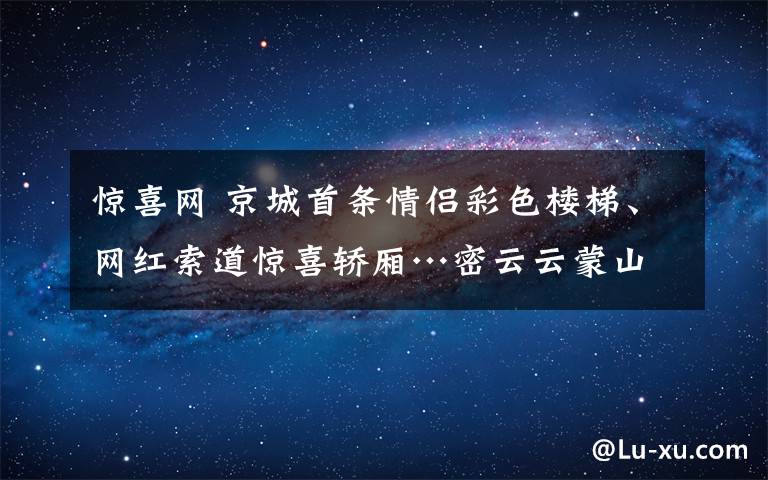 惊喜网 京城首条情侣彩色楼梯、网红索道惊喜轿厢…密云云蒙山520活动等你来围观