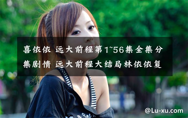 喜依依 远大前程第1~56集全集分集剧情 远大前程大结局林依依复活归来