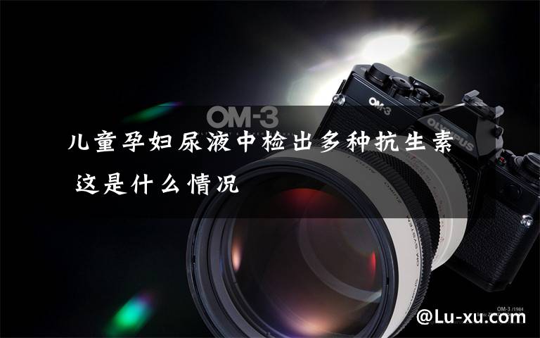 儿童孕妇尿液中检出多种抗生素 这是什么情况