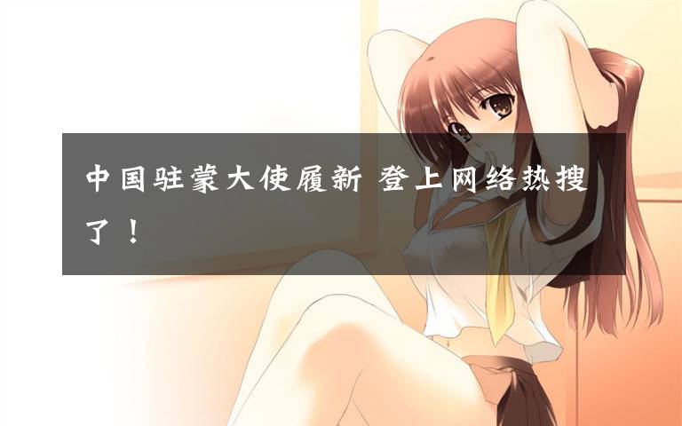 中国驻蒙大使履新 登上网络热搜了!