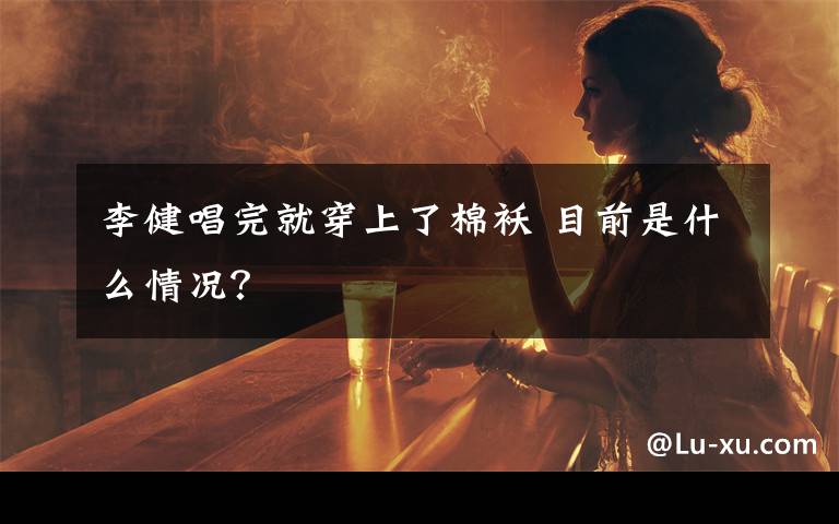 李健唱完就穿上了棉袄 目前是什么情况？