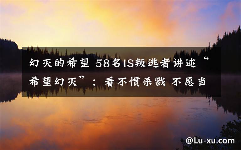 幻灭的希望 58名IS叛逃者讲述“希望幻灭”：看不惯杀戮 不愿当炮灰