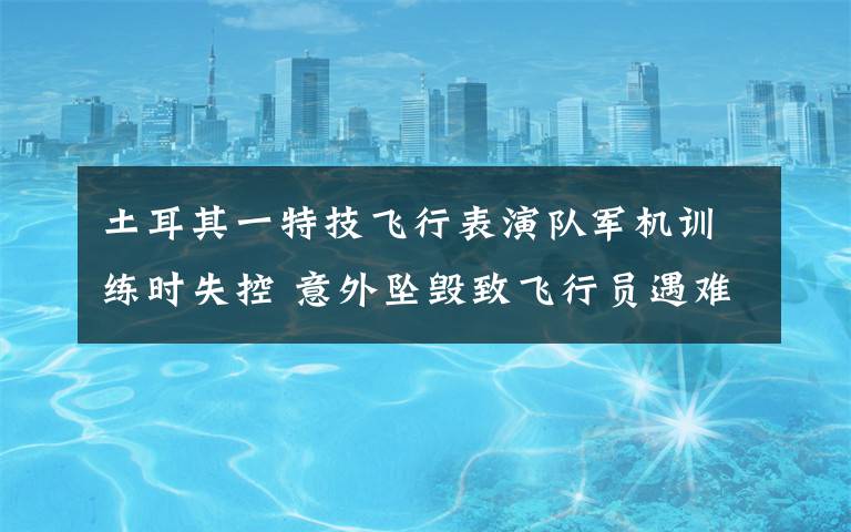 土耳其一特技飞行表演队军机训练时失控 意外坠毁致飞行员遇难
