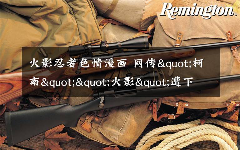 火影忍者色情漫画 网传"柯南""火影"遭下架专家建议字幕提示观看年龄