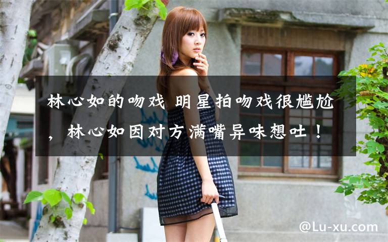 林心如的吻戏 明星拍吻戏很尴尬,林心如因对方满嘴异味想吐!