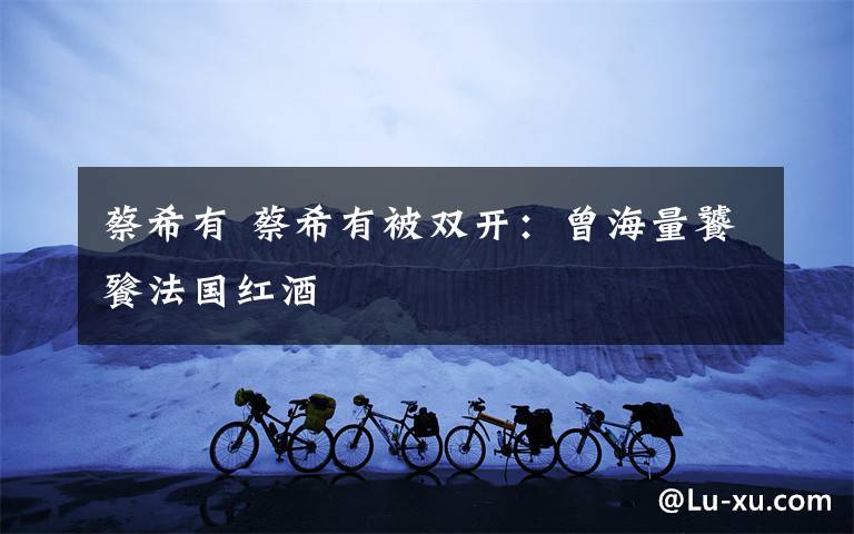 蔡希有 蔡希有被双开:曾海量饕餮法国红酒