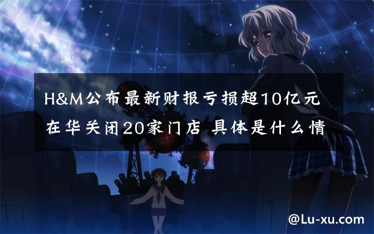 H&M公布最新财报亏损超10亿元 在华关闭20家门店 具体是什么情况?