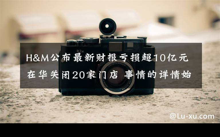 H&M公布最新财报亏损超10亿元 在华关闭20家门店 事情的详情始末是怎么样了!