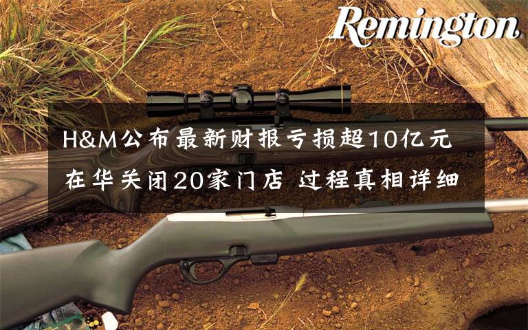 H&M公布最新财报亏损超10亿元 在华关闭20家门店 过程真相详细揭秘!