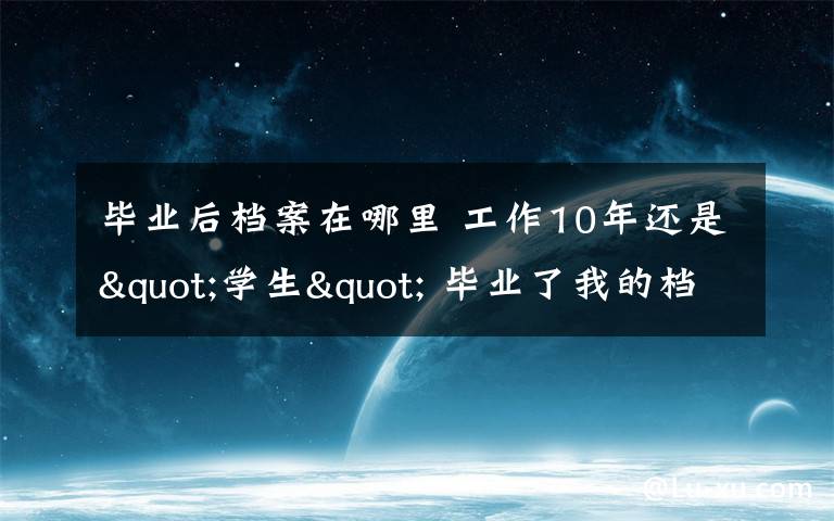 毕业后档案在哪里 工作10年还是"学生" 毕业了我的档案该放在哪?
